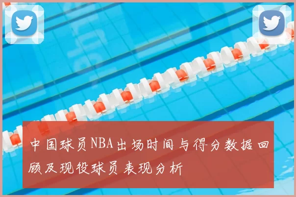 中国球员NBA出场时间与得分数据回顾及现役球员表现分析