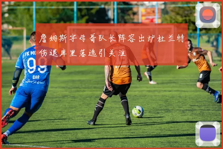 詹姆斯字母哥队长阵容出炉杜兰特伤退库里落选引关注