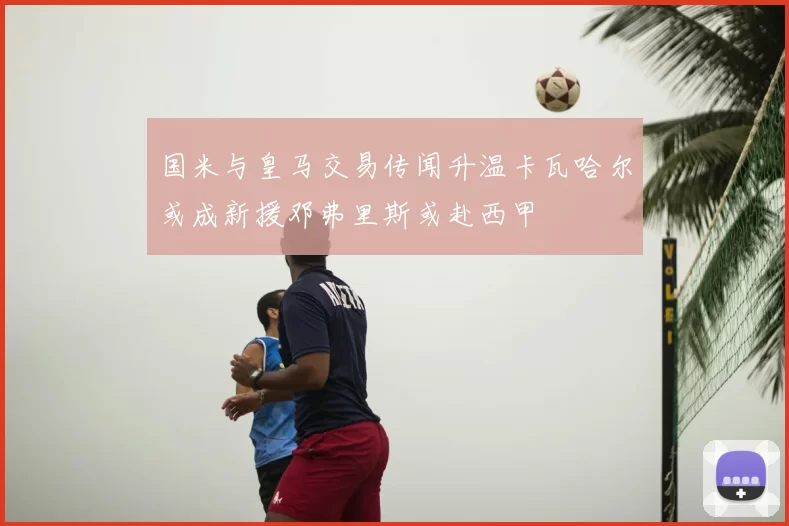国米与皇马交易传闻升温卡瓦哈尔或成新援邓弗里斯或赴西甲