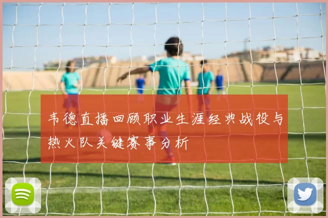 韦德直播回顾职业生涯经典战役与热火队关键赛事分析