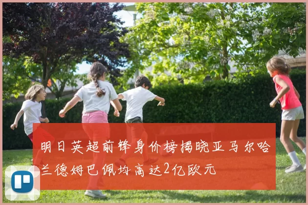 明日英超前锋身价榜揭晓亚马尔哈兰德姆巴佩均高达2亿欧元