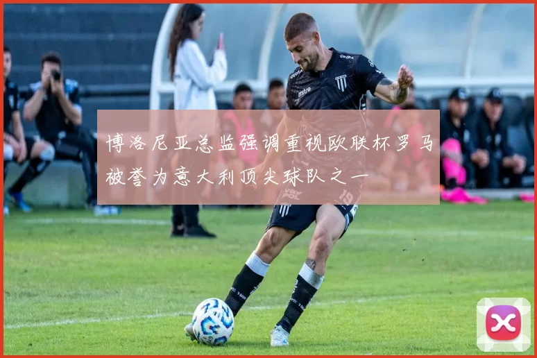 博洛尼亚总监强调重视欧联杯罗马被誉为意大利顶尖球队之一