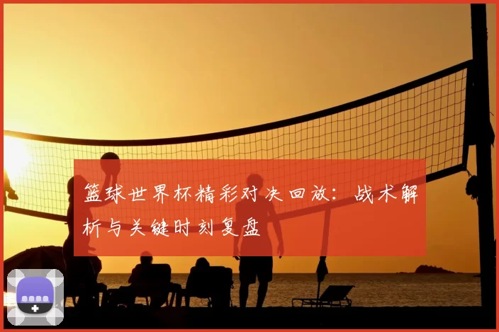 篮球世界杯精彩对决回放:战术解析与关键时刻复盘