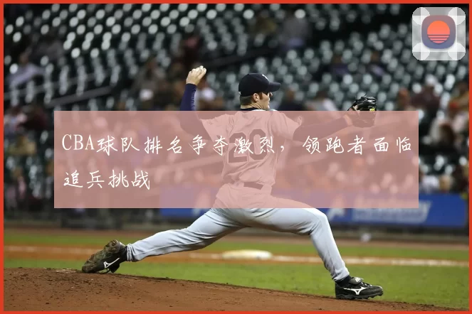 CBA球队排名争夺激烈,领跑者面临追兵挑战