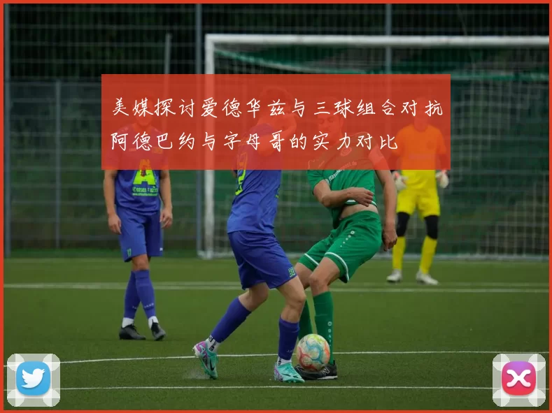 美媒探讨爱德华兹与三球组合对抗阿德巴约与字母哥的实力对比