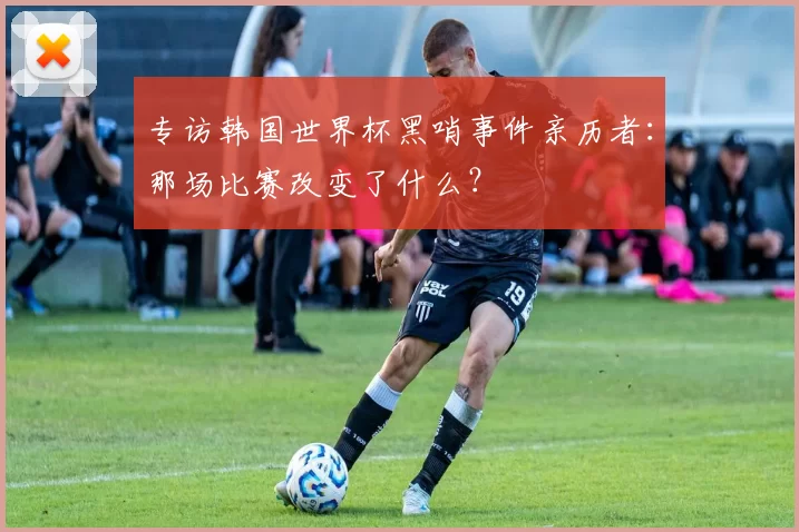 专访韩国世界杯黑哨事件亲历者：那场比赛改变了什么？