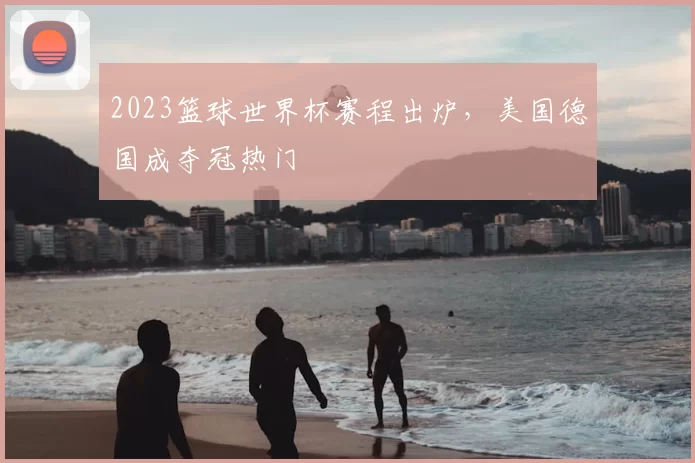 2023篮球世界杯赛程出炉,美国德国成夺冠热门