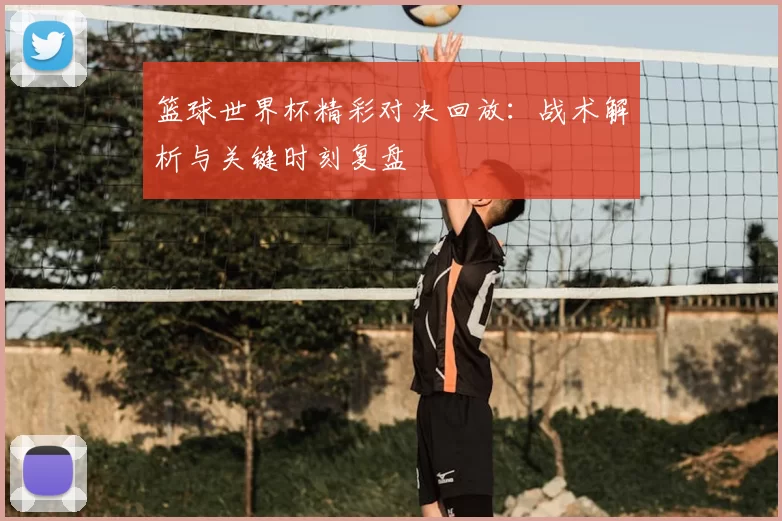 篮球世界杯精彩对决回放：战术解析与关键时刻复盘