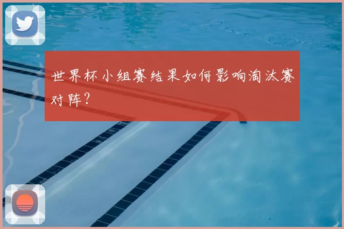 世界杯小组赛结果如何影响淘汰赛对阵?