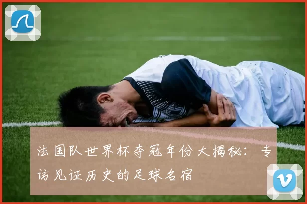 法国队世界杯夺冠年份大揭秘:专访见证历史的足球名宿