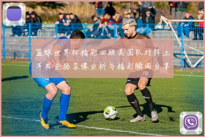 篮球世界杯精彩回顾美国队对阵土耳其全场录像分析与精彩瞬间分享
