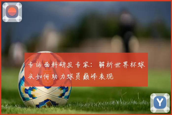 专访面料研发专家：解析世界杯球衣如何助力球员巅峰表现