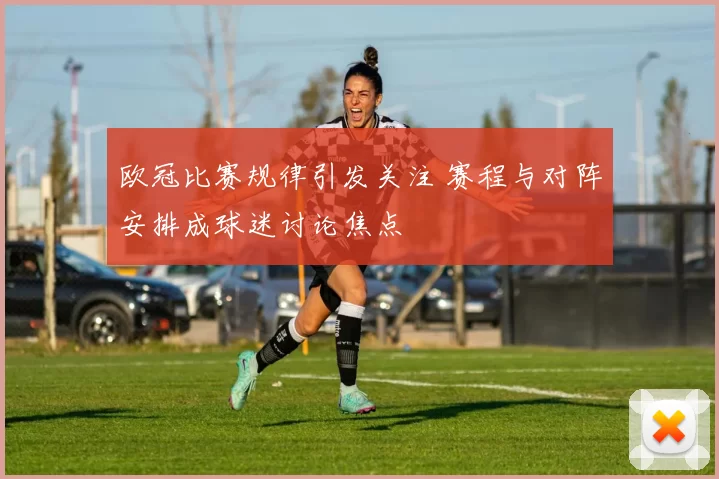欧冠比赛规律引发关注 赛程与对阵安排成球迷讨论焦点