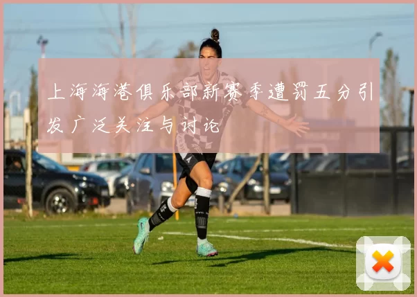 上海海港俱乐部新赛季遭罚五分引发广泛关注与讨论