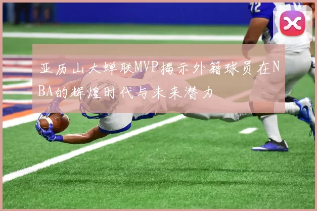 亚历山大蝉联MVP揭示外籍球员在NBA的辉煌时代与未来潜力