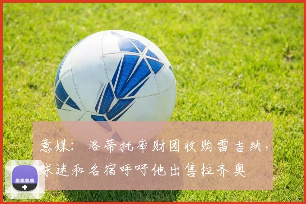 意媒:洛蒂托率财团收购雷吉纳,球迷和名宿呼吁他出售拉齐奥