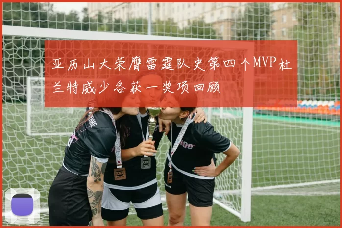 亚历山大荣膺雷霆队史第四个MVP杜兰特威少各获一奖项回顾