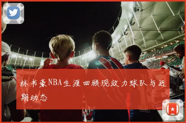 林书豪NBA生涯回顾现效力球队与近期动态