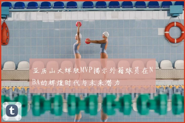 亚历山大蝉联MVP揭示外籍球员在NBA的辉煌时代与未来潜力