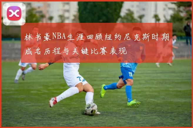 林书豪NBA生涯回顾纽约尼克斯时期成名历程与关键比赛表现