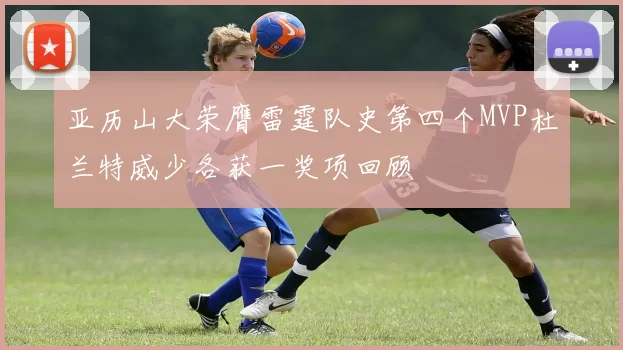 亚历山大荣膺雷霆队史第四个MVP杜兰特威少各获一奖项回顾