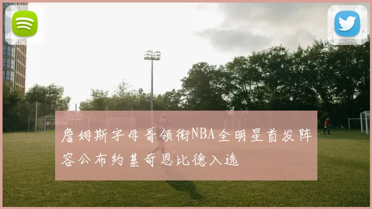 詹姆斯字母哥领衔NBA全明星首发阵容公布约基奇恩比德入选