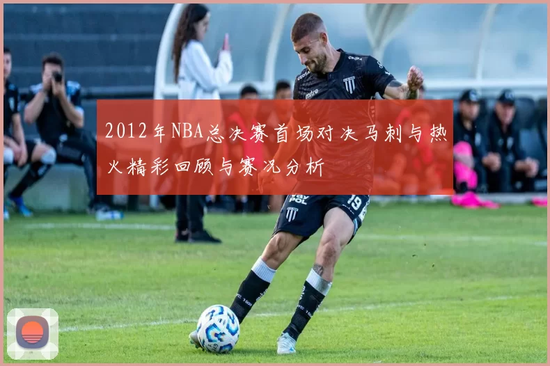 2012年NBA总决赛首场对决马刺与热火精彩回顾与赛况分析