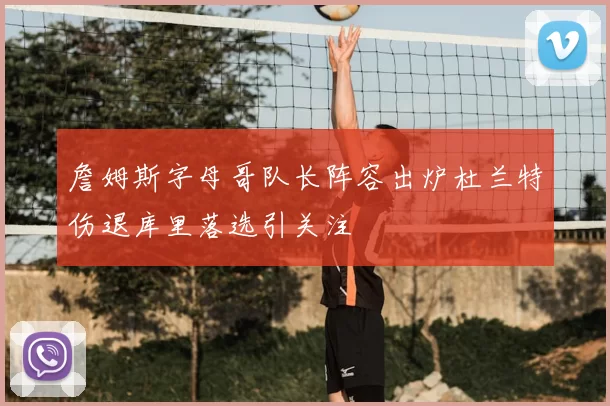 詹姆斯字母哥队长阵容出炉杜兰特伤退库里落选引关注