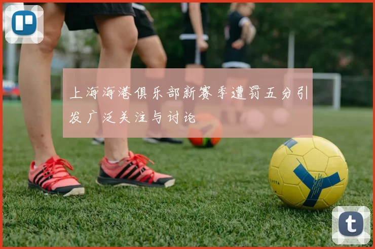 上海海港俱乐部新赛季遭罚五分引发广泛关注与讨论