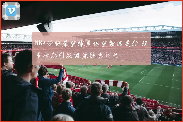 NBA现役最重球员体重数据更新 超重状态引发健康隐患讨论