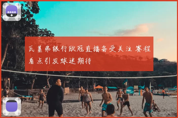 瓦基弗银行欧冠直播备受关注 赛程看点引发球迷期待