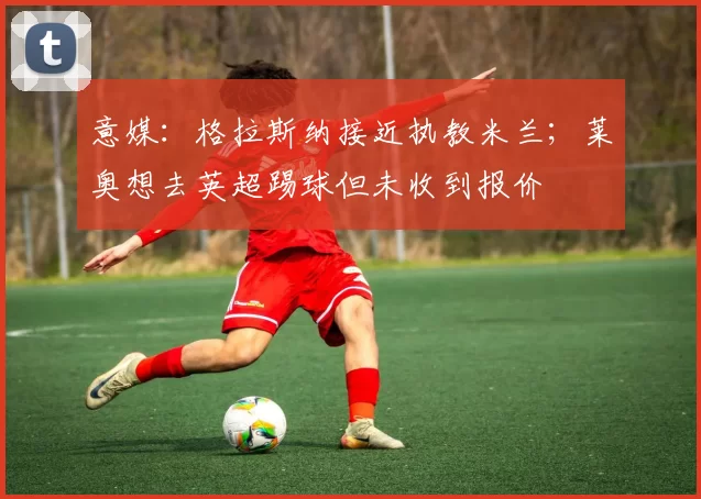 意媒:格拉斯纳接近执教米兰;莱奥想去英超踢球但未收到报价