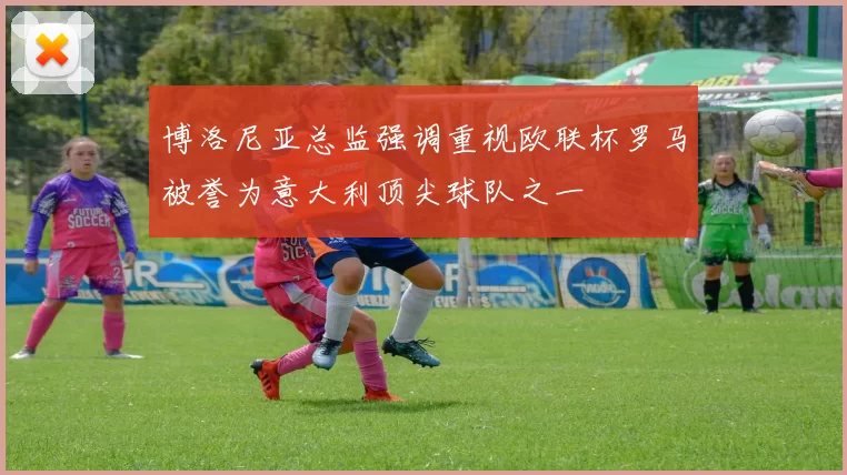 博洛尼亚总监强调重视欧联杯罗马被誉为意大利顶尖球队之一