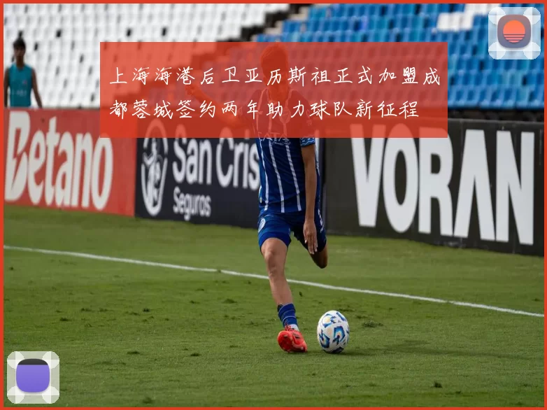 上海海港后卫亚历斯祖正式加盟成都蓉城签约两年助力球队新征程