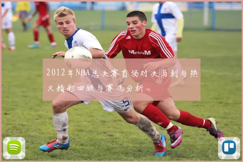 2012年NBA总决赛首场对决马刺与热火精彩回顾与赛况分析