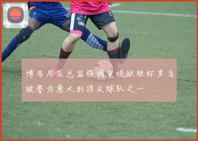 博洛尼亚总监强调重视欧联杯罗马被誉为意大利顶尖球队之一