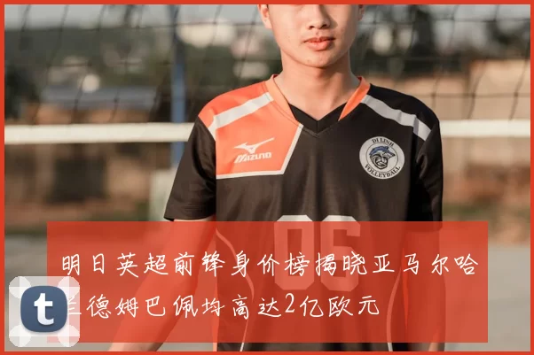 明日英超前锋身价榜揭晓亚马尔哈兰德姆巴佩均高达2亿欧元