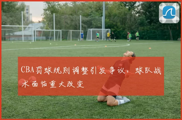 CBA罚球规则调整引发争议，球队战术面临重大改变
