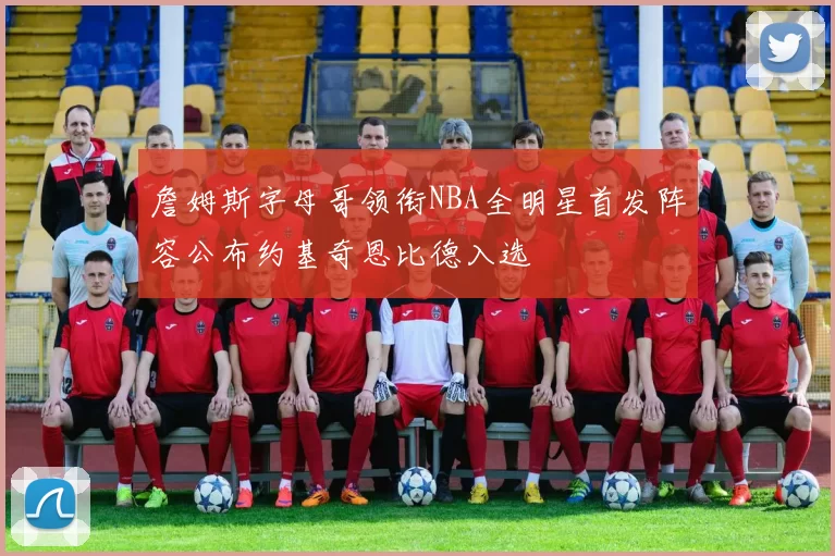 詹姆斯字母哥领衔NBA全明星首发阵容公布约基奇恩比德入选