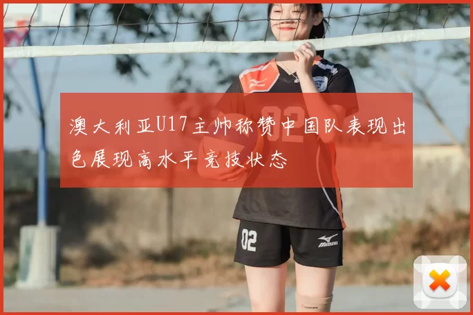 澳大利亚U17主帅称赞中国队表现出色展现高水平竞技状态