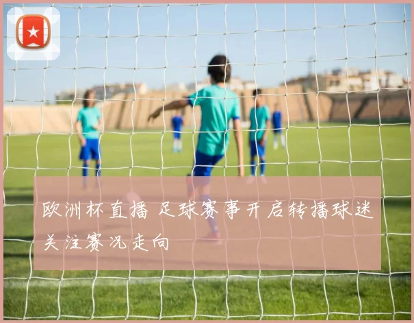 欧洲杯直播 足球赛事开启转播球迷关注赛况走向