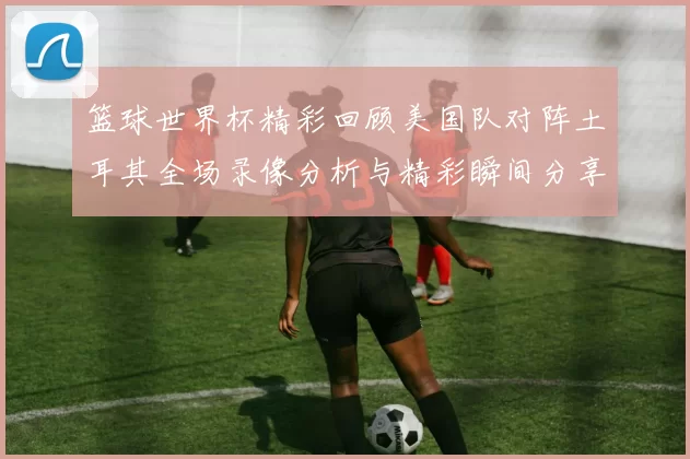 篮球世界杯精彩回顾美国队对阵土耳其全场录像分析与精彩瞬间分享
