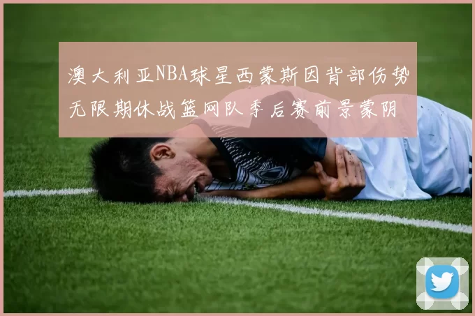 澳大利亚NBA球星西蒙斯因背部伤势无限期休战篮网队季后赛前景蒙阴影