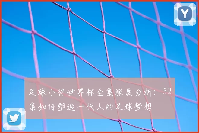 足球小将世界杯全集深度分析:52集如何塑造一代人的足球梦想