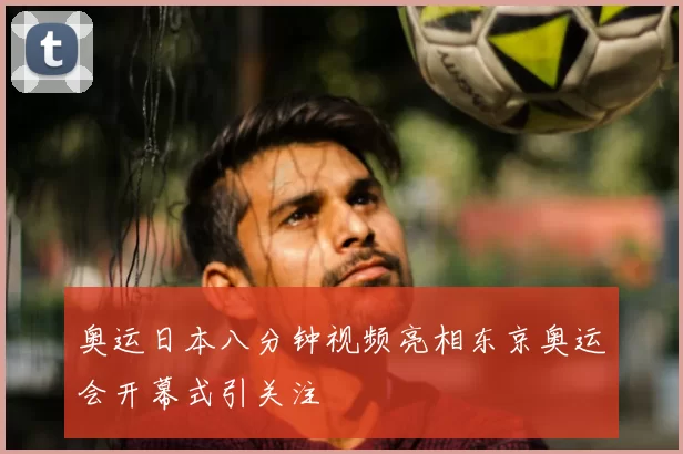 奥运日本八分钟视频亮相东京奥运会开幕式引关注