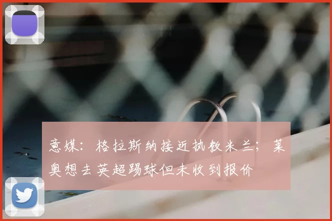 意媒:格拉斯纳接近执教米兰;莱奥想去英超踢球但未收到报价