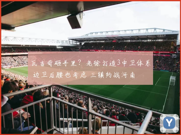 瓦吉奇砸手里?老徐打造3中卫体系 边卫后腰也考虑 三镇约战河南