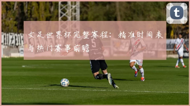 女足世界杯完整赛程：精准时间表与热门赛事前瞻