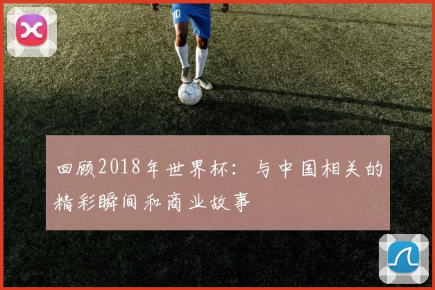 回顾2018年世界杯:与中国相关的精彩瞬间和商业故事