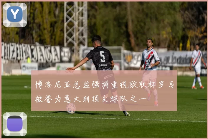 博洛尼亚总监强调重视欧联杯罗马被誉为意大利顶尖球队之一